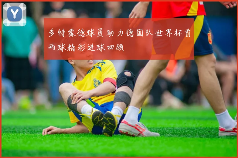 多特蒙德球员助力德国队世界杯首两球精彩进球回顾