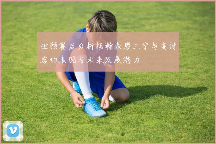 世预赛后分析杨瀚森廖三宁与高诗岩的表现与未来发展潜力