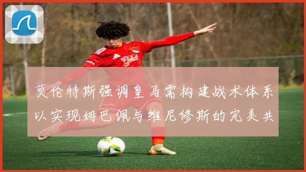 莫伦特斯强调皇马需构建战术体系以实现姆巴佩与维尼修斯的完美共存