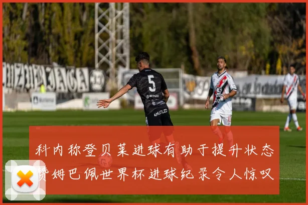 科内称登贝莱进球有助于提升状态赞姆巴佩世界杯进球纪录令人惊叹
