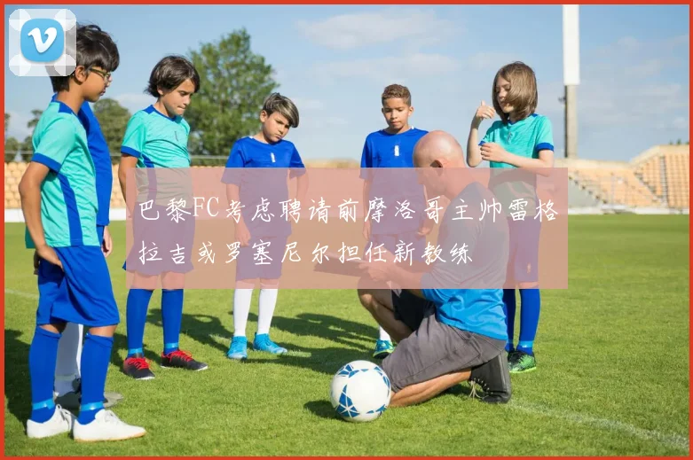巴黎FC考虑聘请前摩洛哥主帅雷格拉吉或罗塞尼尔担任新教练