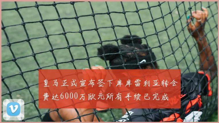 皇马正式宣布签下库库雷利亚转会费达6000万欧元所有手续已完成