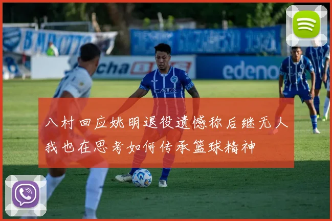八村回应姚明退役遗憾称后继无人我也在思考如何传承篮球精神