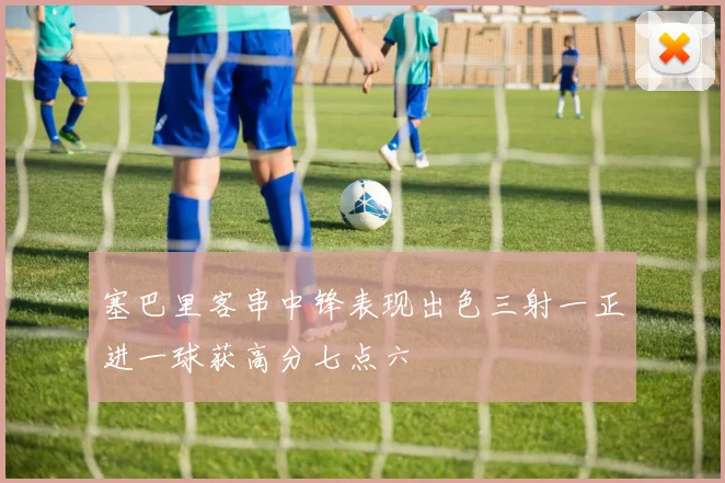 塞巴里客串中锋表现出色三射一正进一球获高分七点六