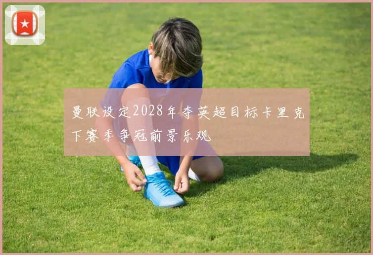 曼联设定2028年夺英超目标卡里克下赛季争冠前景乐观
