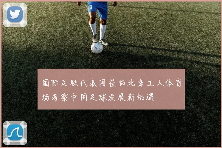 国际足联代表团莅临北京工人体育场考察中国足球发展新机遇