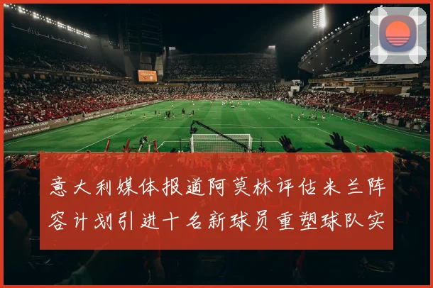 意大利媒体报道阿莫林评估米兰阵容计划引进十名新球员重塑球队实力