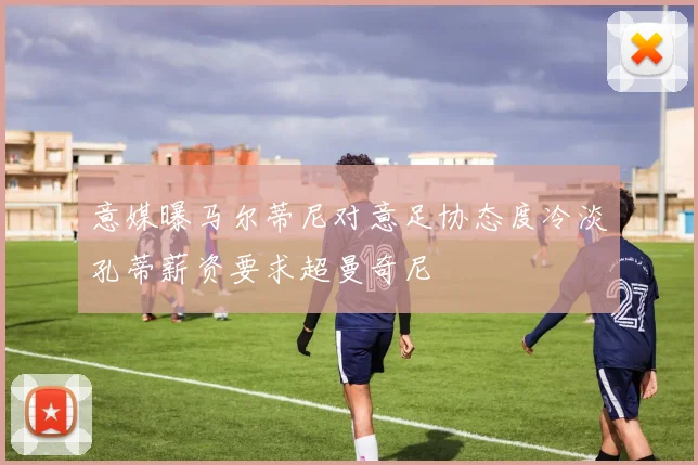 意媒曝马尔蒂尼对意足协态度冷淡孔蒂薪资要求超曼奇尼