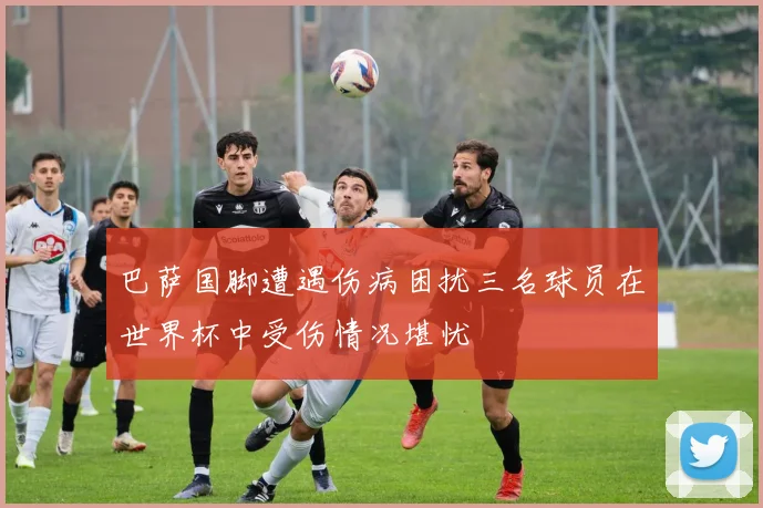 巴萨国脚遭遇伤病困扰三名球员在世界杯中受伤情况堪忧